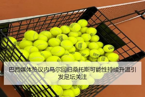巴西媒体热议内马尔回归桑托斯可能性持续升温引发足坛关注