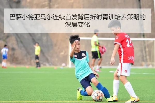 巴萨小将亚马尔连续首发背后折射青训培养策略的深层变化