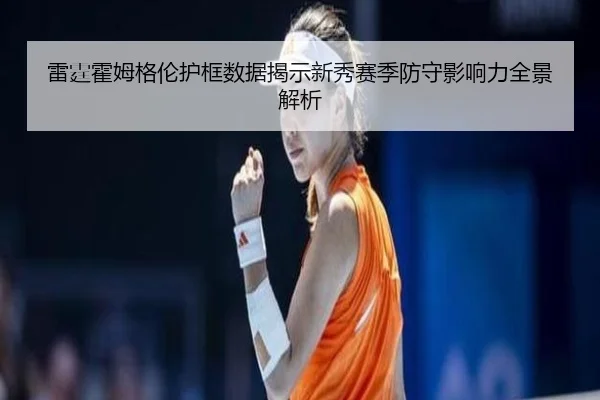 雷霆霍姆格伦护框数据揭示新秀赛季防守影响力全景解析