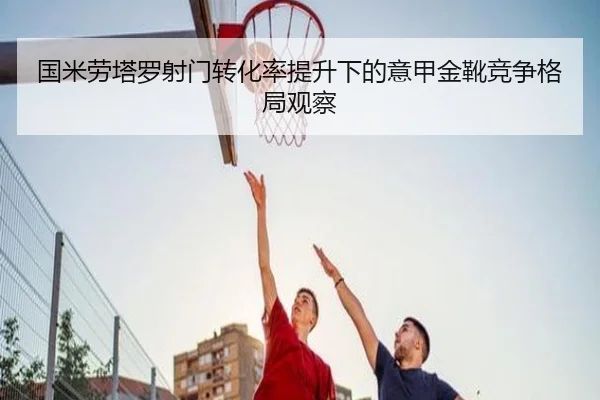 国米劳塔罗射门转化率提升下的意甲金靴竞争格局观察