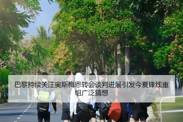 巴黎持续关注奥斯梅恩转会谈判进展引发今夏锋线重组广泛猜想