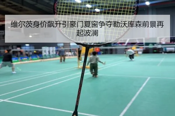 维尔茨身价飙升引豪门夏窗争夺勒沃库森前景再起波澜